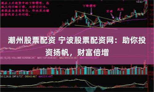 潮州股票配资 宁波股票配资网：助你投资扬帆，财富倍增