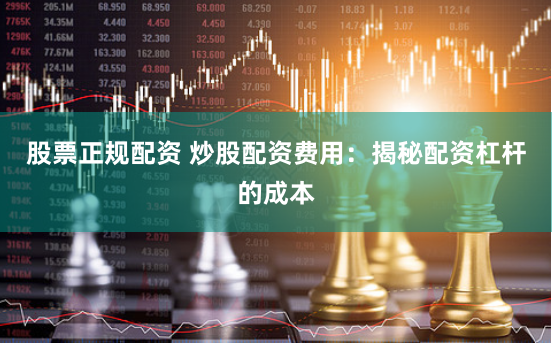股票正规配资 炒股配资费用：揭秘配资杠杆的成本