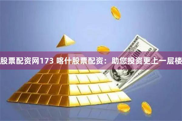 股票配资网173 喀什股票配资：助您投资更上一层楼