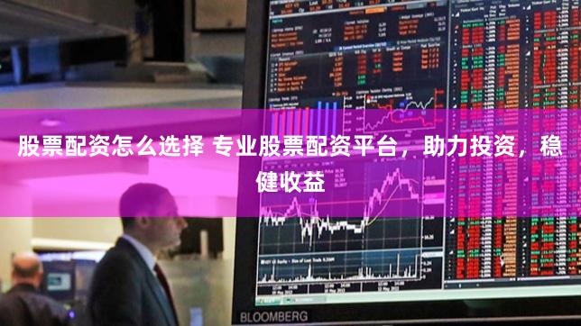 股票配资怎么选择 专业股票配资平台，助力投资，稳健收益