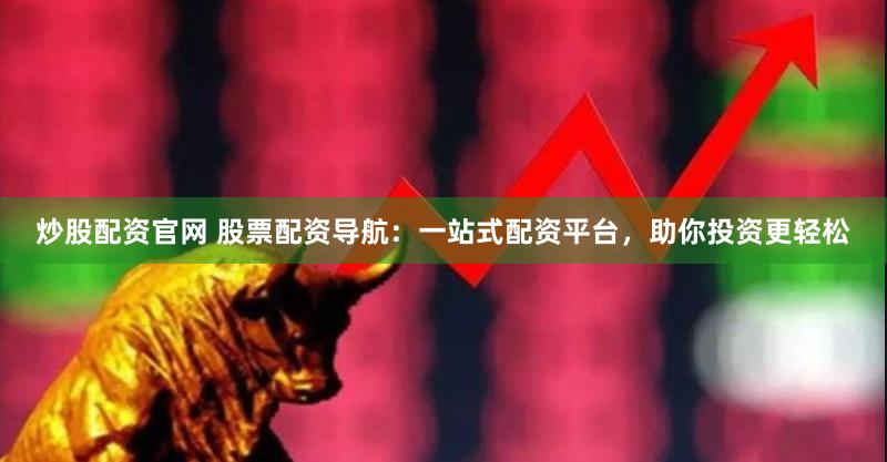 炒股配资官网 股票配资导航：一站式配资平台，助你投资更轻松