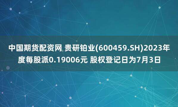 中国期货配资网 贵研铂业(600459.SH)2023年度每股派0.19006元 股权登记日为7月3日