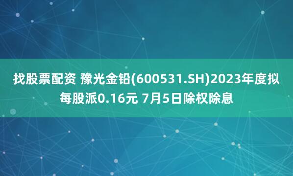 找股票配资 豫光金铅(600531.SH)2023年度拟每股派0.16元 7月5日除权除息