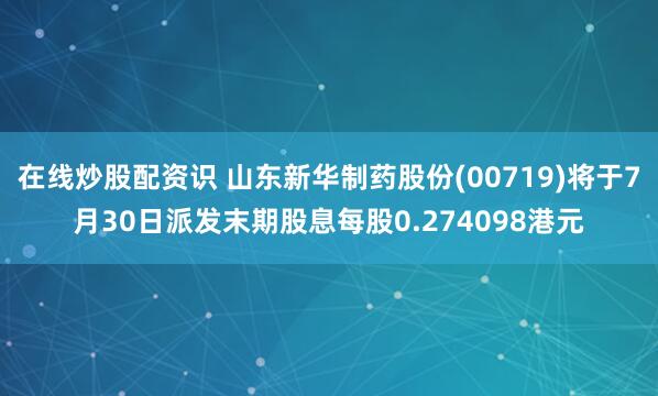 在线炒股配资识 山东新华制药股份(00719)将于7月30日派发末期股息每股0.274098港元