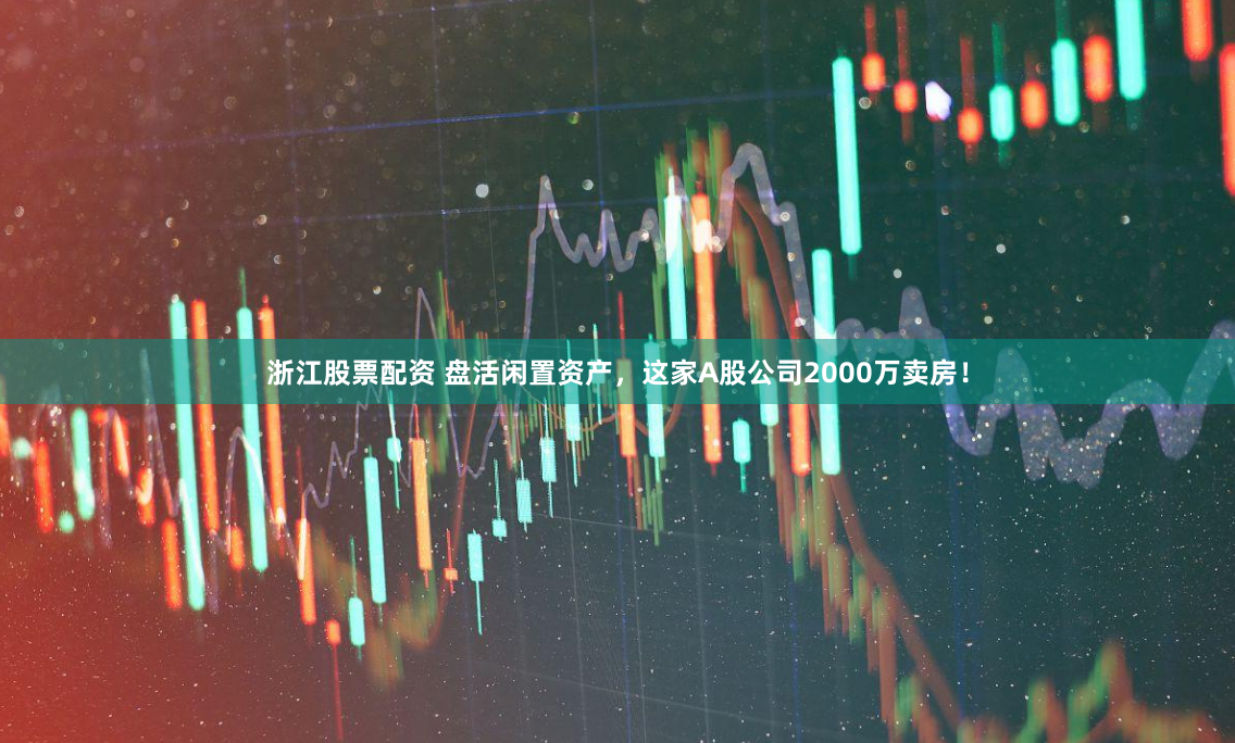 浙江股票配资 盘活闲置资产，这家A股公司2000万卖房！