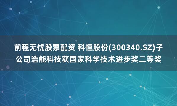 前程无忧股票配资 科恒股份(300340.SZ)子公司浩能科技获国家科学技术进步奖二等奖