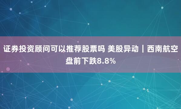 证券投资顾问可以推荐股票吗 美股异动｜西南航空盘前下跌8.8%