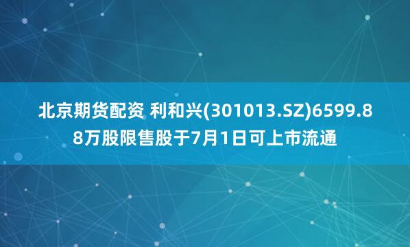 北京期货配资 利和兴(301013.SZ)6599.88万股限售股于7月1日可上市流通