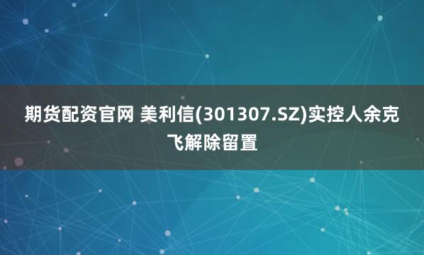 期货配资官网 美利信(301307.SZ)实控人余克飞解除留置
