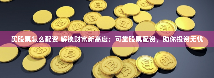 买股票怎么配资 解锁财富新高度：可靠股票配资，助你投资无忧