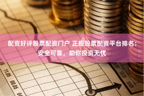 配资好评股票配资门户 正规股票配资平台排名：安全可靠，助你投资无忧