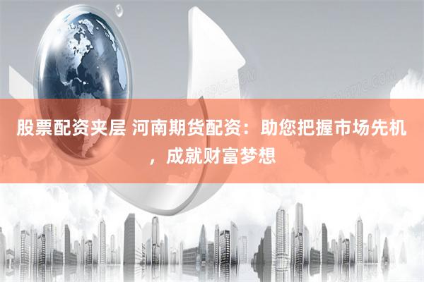 股票配资夹层 河南期货配资：助您把握市场先机，成就财富梦想