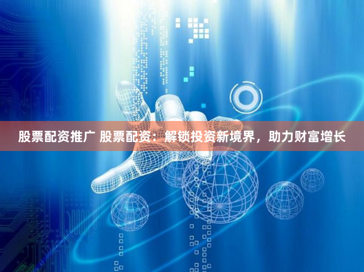 股票配资推广 股票配资：解锁投资新境界，助力财富增长