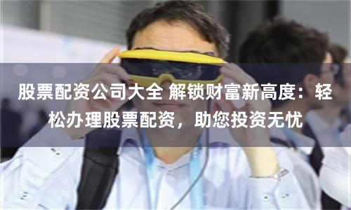 股票配资公司大全 解锁财富新高度：轻松办理股票配资，助您投资无忧