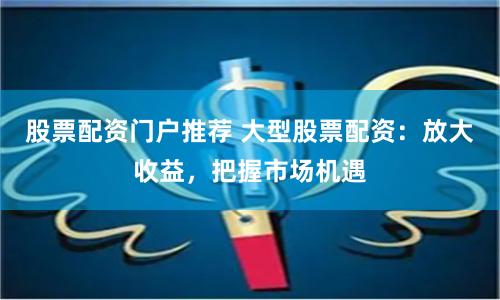股票配资门户推荐 大型股票配资：放大收益，把握市场机遇