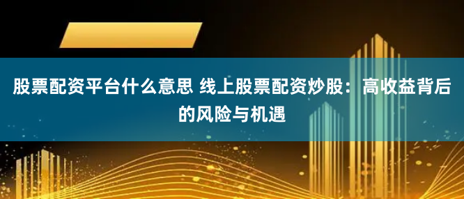 股票配资平台什么意思 线上股票配资炒股：高收益背后的风险与机遇