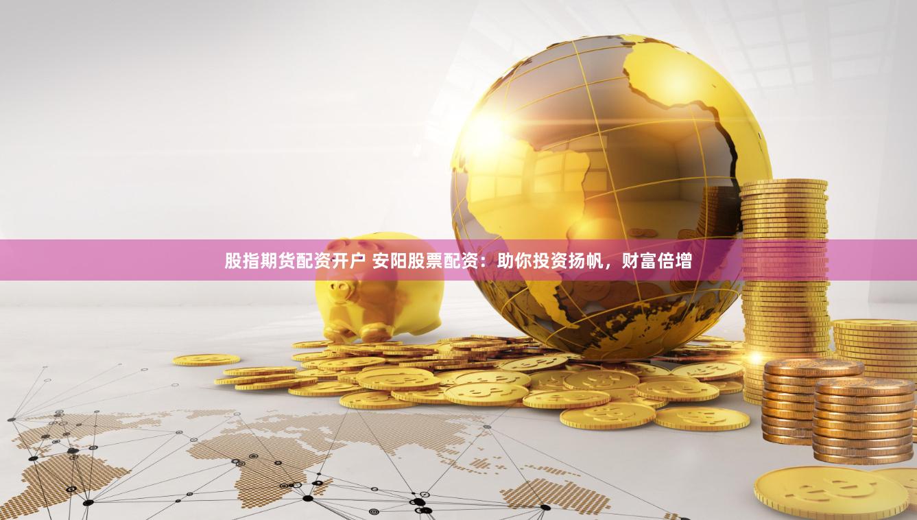 股指期货配资开户 安阳股票配资：助你投资扬帆，财富倍增