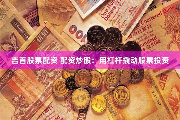 吉首股票配资 配资炒股：用杠杆撬动股票投资