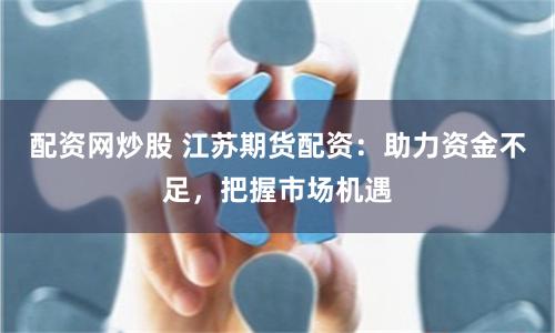 配资网炒股 江苏期货配资：助力资金不足，把握市场机遇