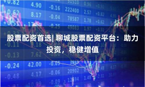 股票配资首选| 聊城股票配资平台：助力投资，稳健增值