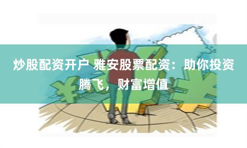 炒股配资开户 雅安股票配资：助你投资腾飞，财富增值