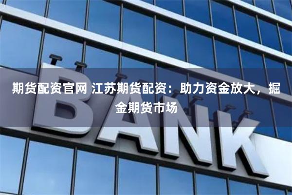 期货配资官网 江苏期货配资：助力资金放大，掘金期货市场