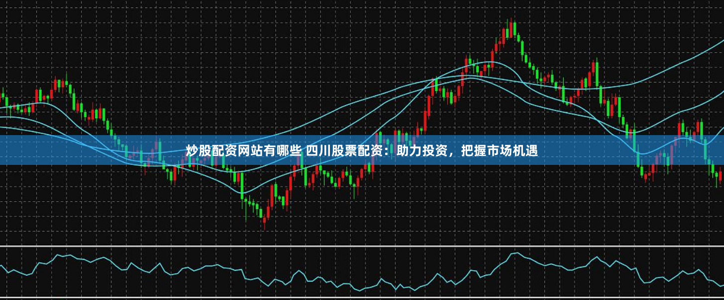 炒股配资网站有哪些 四川股票配资：助力投资，把握市场机遇