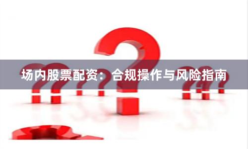 场内股票配资：合规操作与风险指南