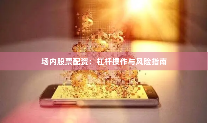 场内股票配资：杠杆操作与风险指南