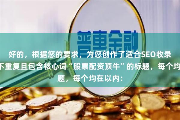 好的，根据您的要求，为您创作了适合SEO收录、标题不重复且包含核心词“股票配资顶牛”的标题，每个均在以内：